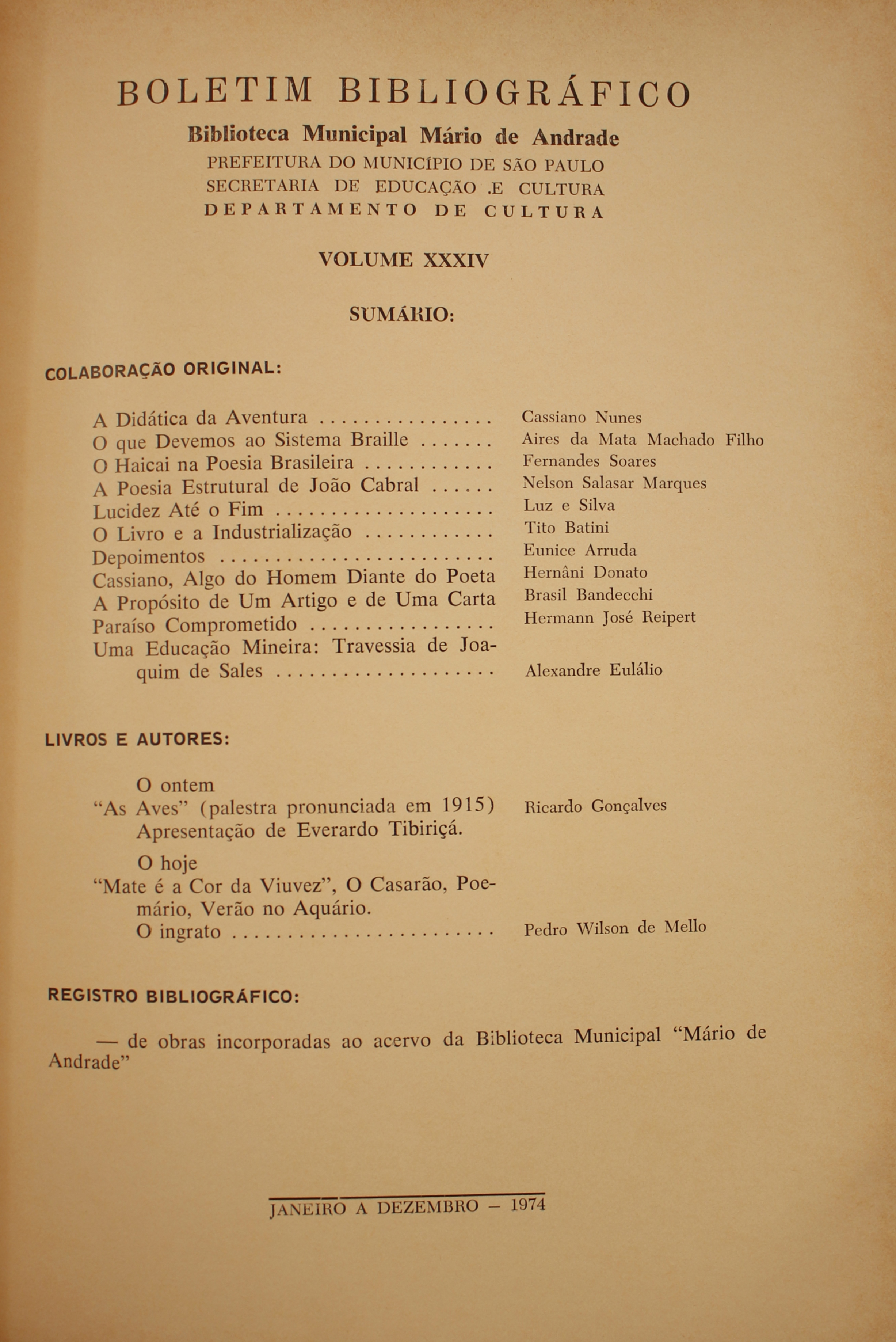 Boletim Bibliográfico - Volume XXXIV (1974)  Colaboração Original A didática da Aventura - Cassiano Nunes O que Devemos ao Sistema Braile - Aires da Matta Machado Filho O Haicai na Poesia Brasileira - Fernando Soares A Poesia Estrutural de João Cabral - Nelson Salasar Marques Lucidez Até o Fim - Luz e Silva O Livro e a Industrialização - Tito Batini Depoimentos - Eunice Arruda Cassiano, Algo do Homem Diante do Poeta - Hernâni Donato A Propósito de um Artigo e de Uma Carta - Brasil Bandecchi Paraíso comprometido - Hermann José Reipert Uma educação Mineira: Travessia de Joaquim de Sales - Alexandre Eulálio  Livros & Autores O Ontem (Palestra Pronunciada em 1915) - Ricardo Gonçalves Apresentação de Evandro Tibiriçá O Hoje “Mate é a Cor da Viuvez”, o Casarão, Poemário, Verão no Aquário O Ingrato - Pedro Wilson de Mello  Registro Bibliográfico De Obras Incorporadas Ao Acervo da Biblioteca Municipal “Mário de Andrade”